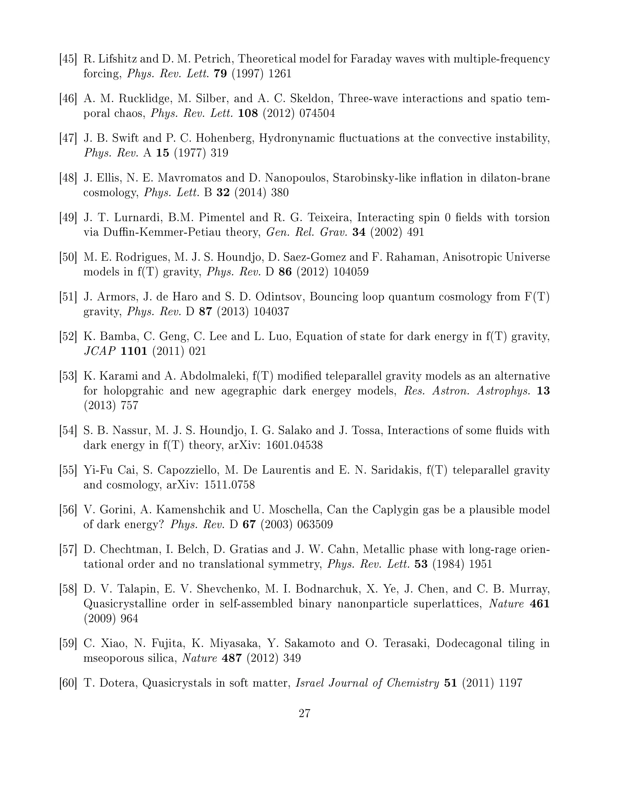 [45] R. Lifshitz and D. M. Petrich, Theoretical model for Faraday waves with multiple-frequency
forcing, Phys. Rev. Lett. 79 (1997) 1261
[46] A. M. Rucklidge, M. Silber, and A. C. Skeldon, Three-wave interactions and spatio tem-
poral chaos, Phys. Rev. Lett. 108 (2012) 074504
[47] J. B. Swift and P. C. Hohenberg, Hydronynamic uctuations at the convective instability,
Phys. Rev. A 15 (1977) 319
[48] J. Ellis, N. E. Mavromatos and D. Nanopoulos, Starobinsky-like ination in dilaton-brane
cosmology, Phys. Lett. B 32 (2014) 380
[49] J. T. Lurnardi, B.M. Pimentel and R. G. Teixeira, Interacting spin 0 elds with torsion
via Dun-Kemmer-Petiau theory, Gen. Rel. Grav. 34 (2002) 491
[50] M. E. Rodrigues, M. J. S. Houndjo, D. Saez-Gomez and F. Rahaman, Anisotropic Universe
models in f(T) gravity, Phys. Rev. D 86 (2012) 104059
[51] J. Armors, J. de Haro and S. D. Odintsov, Bouncing loop quantum cosmology from F(T)
gravity, Phys. Rev. D 87 (2013) 104037
[52] K. Bamba, C. Geng, C. Lee and L. Luo, Equation of state for dark energy in f(T) gravity,
JCAP 1101 (2011) 021
[53] K. Karami and A. Abdolmaleki, f(T) modied teleparallel gravity models as an alternative
for holopgrahic and new agegraphic dark energey models, Res. Astron. Astrophys. 13
(2013) 757
[54] S. B. Nassur, M. J. S. Houndjo, I. G. Salako and J. Tossa, Interactions of some uids with
dark energy in f(T) theory, arXiv: 1601.04538
[55] Yi-Fu Cai, S. Capozziello, M. De Laurentis and E. N. Saridakis, f(T) teleparallel gravity
and cosmology, arXiv: 1511.0758
[56] V. Gorini, A. Kamenshchik and U. Moschella, Can the Caplygin gas be a plausible model
of dark energy? Phys. Rev. D 67 (2003) 063509
[57] D. Chechtman, I. Belch, D. Gratias and J. W. Cahn, Metallic phase with long-rage orien-
tational order and no translational symmetry, Phys. Rev. Lett. 53 (1984) 1951
[58] D. V. Talapin, E. V. Shevchenko, M. I. Bodnarchuk, X. Ye, J. Chen, and C. B. Murray,
Quasicrystalline order in self-assembled binary nanonparticle superlattices, Nature 461
(2009) 964
[59] C. Xiao, N. Fujita, K. Miyasaka, Y. Sakamoto and O. Terasaki, Dodecagonal tiling in
mseoporous silica, Nature 487 (2012) 349
[60] T. Dotera, Quasicrystals in soft matter, Israel Journal of Chemistry 51 (2011) 1197
27
 