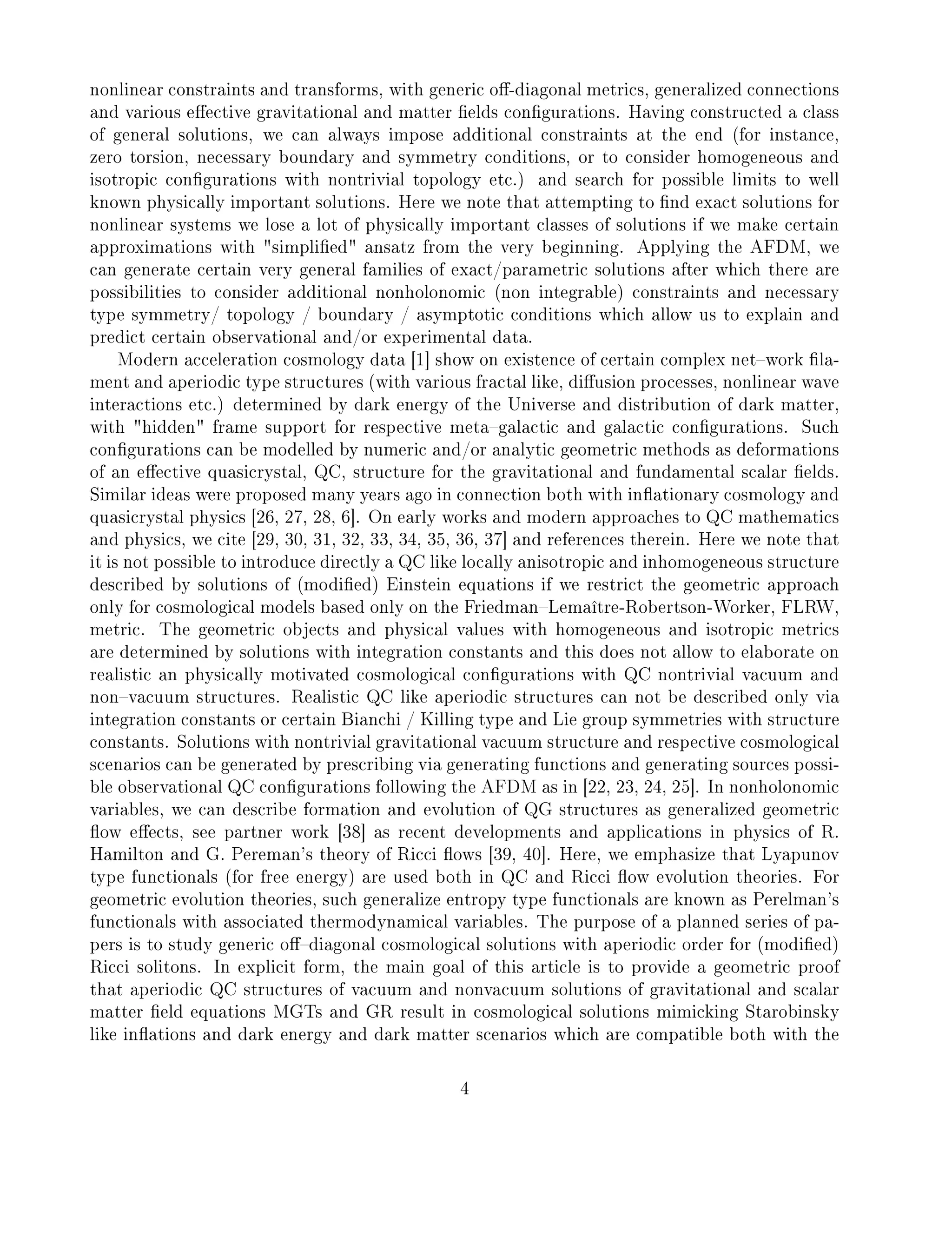 nonlinear constraints and transforms, with generic o-diagonal metrics, generalized connections
and various eective gravitational and matter elds congurations. Having constructed a class
of general solutions, we can always impose additional constraints at the end (for instance,
zero torsion, necessary boundary and symmetry conditions, or to consider homogeneous and
isotropic congurations with nontrivial topology etc.) and search for possible limits to well
known physically important solutions. Here we note that attempting to nd exact solutions for
nonlinear systems we lose a lot of physically important classes of solutions if we make certain
approximations with simplied ansatz from the very beginning. Applying the AFDM, we
can generate certain very general families of exact/parametric solutions after which there are
possibilities to consider additional nonholonomic (non integrable) constraints and necessary
type symmetry/ topology / boundary / asymptotic conditions which allow us to explain and
predict certain observational and/or experimental data.
Modern acceleration cosmology data [1] show on existence of certain complex network la-
ment and aperiodic type structures (with various fractal like, diusion processes, nonlinear wave
interactions etc.) determined by dark energy of the Universe and distribution of dark matter,
with hidden frame support for respective metagalactic and galactic congurations. Such
congurations can be modelled by numeric and/or analytic geometric methods as deformations
of an eective quasicrystal, QC, structure for the gravitational and fundamental scalar elds.
Similar ideas were proposed many years ago in connection both with inationary cosmology and
quasicrystal physics [26, 27, 28, 6]. On early works and modern approaches to QC mathematics
and physics, we cite [29, 30, 31, 32, 33, 34, 35, 36, 37] and references therein. Here we note that
it is not possible to introduce directly a QC like locally anisotropic and inhomogeneous structure
described by solutions of (modied) Einstein equations if we restrict the geometric approach
only for cosmological models based only on the FriedmanLemaître-Robertson-Worker, FLRW,
metric. The geometric objects and physical values with homogeneous and isotropic metrics
are determined by solutions with integration constants and this does not allow to elaborate on
realistic an physically motivated cosmological congurations with QC nontrivial vacuum and
nonvacuum structures. Realistic QC like aperiodic structures can not be described only via
integration constants or certain Bianchi / Killing type and Lie group symmetries with structure
constants. Solutions with nontrivial gravitational vacuum structure and respective cosmological
scenarios can be generated by prescribing via generating functions and generating sources possi-
ble observational QC congurations following the AFDM as in [22, 23, 24, 25]. In nonholonomic
variables, we can describe formation and evolution of QG structures as generalized geometric
ow eects, see partner work [38] as recent developments and applications in physics of R.
Hamilton and G. Pereman's theory of Ricci ows [39, 40]. Here, we emphasize that Lyapunov
type functionals (for free energy) are used both in QC and Ricci ow evolution theories. For
geometric evolution theories, such generalize entropy type functionals are known as Perelman's
functionals with associated thermodynamical variables. The purpose of a planned series of pa-
pers is to study generic odiagonal cosmological solutions with aperiodic order for (modied)
Ricci solitons. In explicit form, the main goal of this article is to provide a geometric proof
that aperiodic QC structures of vacuum and nonvacuum solutions of gravitational and scalar
matter eld equations MGTs and GR result in cosmological solutions mimicking Starobinsky
like inations and dark energy and dark matter scenarios which are compatible both with the
4
 