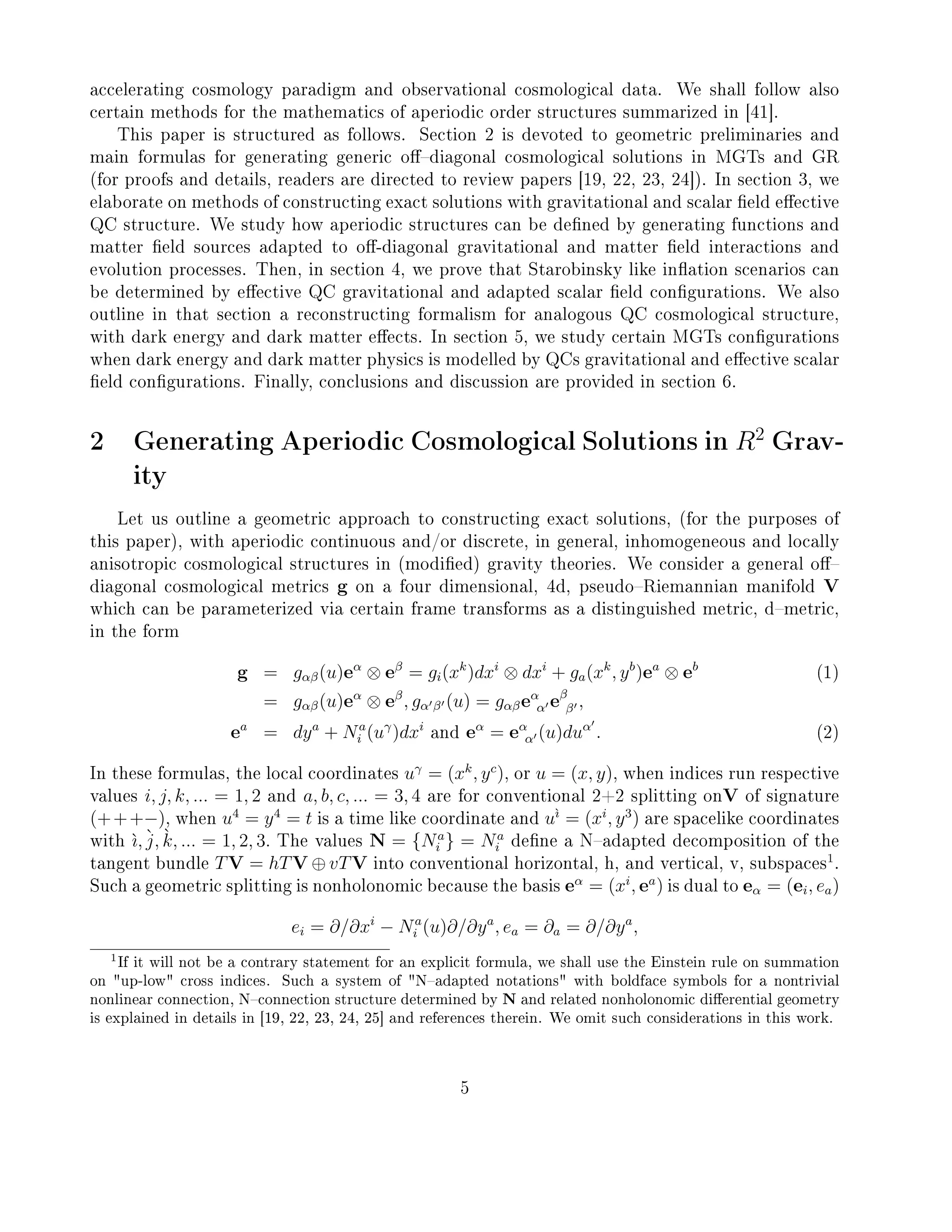 accelerating cosmology paradigm and observational cosmological data. We shall follow also
certain methods for the mathematics of aperiodic order structures summarized in [41].
This paper is structured as follows. Section 2 is devoted to geometric preliminaries and
main formulas for generating generic odiagonal cosmological solutions in MGTs and GR
(for proofs and details, readers are directed to review papers [19, 22, 23, 24]). In section 3, we
elaborate on methods of constructing exact solutions with gravitational and scalar eld eective
QC structure. We study how aperiodic structures can be dened by generating functions and
matter eld sources adapted to o-diagonal gravitational and matter eld interactions and
evolution processes. Then, in section 4, we prove that Starobinsky like ination scenarios can
be determined by eective QC gravitational and adapted scalar eld congurations. We also
outline in that section a reconstructing formalism for analogous QC cosmological structure,
with dark energy and dark matter eects. In section 5, we study certain MGTs congurations
when dark energy and dark matter physics is modelled by QCs gravitational and eective scalar
eld congurations. Finally, conclusions and discussion are provided in section 6.
2 Generating Aperiodic Cosmological Solutions in R2
Grav-
ity
Let us outline a geometric approach to constructing exact solutions, (for the purposes of
this paper), with aperiodic continuous and/or discrete, in general, inhomogeneous and locally
anisotropic cosmological structures in (modied) gravity theories. We consider a general o
diagonal cosmological metrics g on a four dimensional, 4d, pseudoRiemannian manifold V
which can be parameterized via certain frame transforms as a distinguished metric, dmetric,
in the form
g = gαβ(u)eα
⊗ eβ
= gi(xk
)dxi
⊗ dxi
+ ga(xk
, yb
)ea
⊗ eb
(1)
= gαβ(u)eα
⊗ eβ
, gα β (u) = gαβeα
α eβ
β ,
ea
= dya
+ Na
i (uγ
)dxi
and eα
= eα
α (u)duα
. (2)
In these formulas, the local coordinates uγ
= (xk
, yc
), or u = (x, y), when indices run respective
values i, j, k, ... = 1, 2 and a, b, c, ... = 3, 4 are for conventional 2+2 splitting onV of signature
(+++−), when u4
= y4
= t is a time like coordinate and u`ı
= (xi
, y3
) are spacelike coordinates
with `ı, `j, `k, ... = 1, 2, 3. The values N = {Na
i } = Na
i dene a Nadapted decomposition of the
tangent bundle TV = hTV ⊕ vTV into conventional horizontal, h, and vertical, v, subspaces
1
.
Such a geometric splitting is nonholonomic because the basis eα
= (xi
, ea
) is dual to eα = (ei, ea)
ei = ∂/∂xi
− Na
i (u)∂/∂ya
, ea = ∂a = ∂/∂ya
,
1If it will not be a contrary statement for an explicit formula, we shall use the Einstein rule on summation
on up-low cross indices. Such a system of Nadapted notations with boldface symbols for a nontrivial
nonlinear connection, Nconnection structure determined by N and related nonholonomic dierential geometry
is explained in details in [19, 22, 23, 24, 25] and references therein. We omit such considerations in this work.
5
 