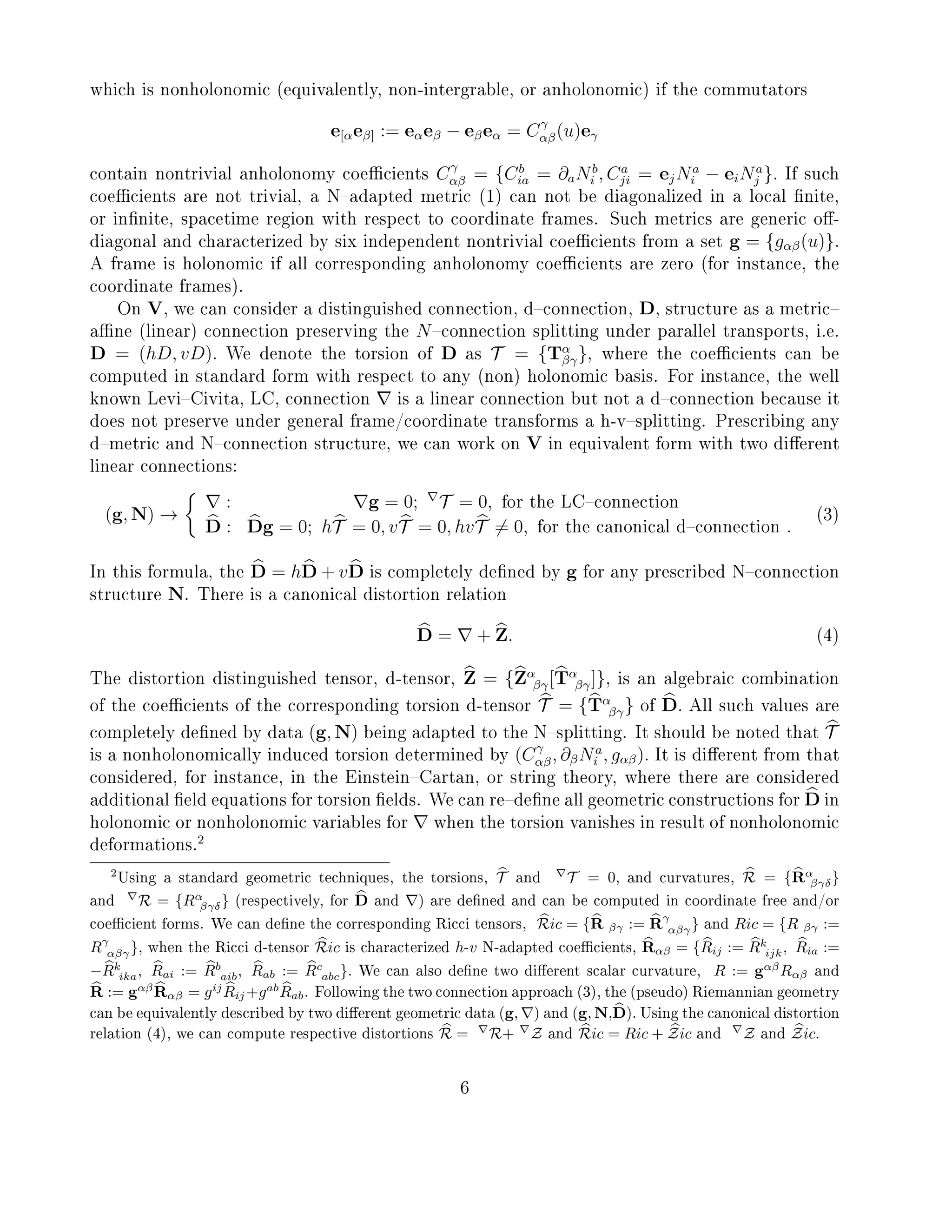 which is nonholonomic (equivalently, non-intergrable, or anholonomic) if the commutators
e[αeβ] := eαeβ − eβeα = Cγ
αβ(u)eγ
contain nontrivial anholonomy coecients Cγ
αβ = {Cb
ia = ∂aNb
i , Ca
ji = ejNa
i − eiNa
j }. If such
coecients are not trivial, a Nadapted metric (1) can not be diagonalized in a local nite,
or innite, spacetime region with respect to coordinate frames. Such metrics are generic o-
diagonal and characterized by six independent nontrivial coecients from a set g = {gαβ(u)}.
A frame is holonomic if all corresponding anholonomy coecients are zero (for instance, the
coordinate frames).
On V, we can consider a distinguished connection, dconnection, D, structure as a metric
ane (linear) connection preserving the Nconnection splitting under parallel transports, i.e.
D = (hD, vD). We denote the torsion of D as T = {Tα
βγ}, where the coecients can be
computed in standard form with respect to any (non) holonomic basis. For instance, the well
known LeviCivita, LC, connection is a linear connection but not a dconnection because it
does not preserve under general frame/coordinate transforms a h-vsplitting. Prescribing any
dmetric and Nconnection structure, we can work on V in equivalent form with two dierent
linear connections:
(g, N) →
: g = 0; T = 0, for the LCconnection
D : Dg = 0; hT = 0, vT = 0, hvT = 0, for the canonical dconnection .
(3)
In this formula, the D = hD + vD is completely dened by g for any prescribed Nconnection
structure N. There is a canonical distortion relation
D = + Z. (4)
The distortion distinguished tensor, d-tensor, Z = {Zα
βγ[Tα
βγ]}, is an algebraic combination
of the coecients of the corresponding torsion d-tensor T = {Tα
βγ} of D. All such values are
completely dened by data (g, N) being adapted to the Nsplitting. It should be noted that T
is a nonholonomically induced torsion determined by (Cγ
αβ, ∂βNa
i , gαβ). It is dierent from that
considered, for instance, in the EinsteinCartan, or string theory, where there are considered
additional eld equations for torsion elds. We can redene all geometric constructions for D in
holonomic or nonholonomic variables for when the torsion vanishes in result of nonholonomic
deformations.
2
2Using a standard geometric techniques, the torsions, T and T = 0, and curvatures, R = {Rα
βγδ}
and R = {Rα
βγδ} (respectively, for D and ) are dened and can be computed in coordinate free and/or
coecient forms. We can dene the corresponding Ricci tensors, Ric = {R βγ := Rγ
αβγ} and Ric = {R βγ :=
Rγ
αβγ}, when the Ricci d-tensor Ric is characterized h-v N-adapted coecients, Rαβ = {Rij := Rk
ijk, Ria :=
−Rk
ika, Rai := Rb
aib, Rab := Rc
abc}. We can also dene two dierent scalar curvature, R := gαβ
Rαβ and
R := gαβ
Rαβ = gij
Rij +gab
Rab. Following the two connection approach (3), the (pseudo) Riemannian geometry
can be equivalently described by two dierent geometric data (g, ) and (g, N,D). Using the canonical distortion
relation (4), we can compute respective distortions R = R+ Z and Ric = Ric + Zic and Z and Zic.
6
 