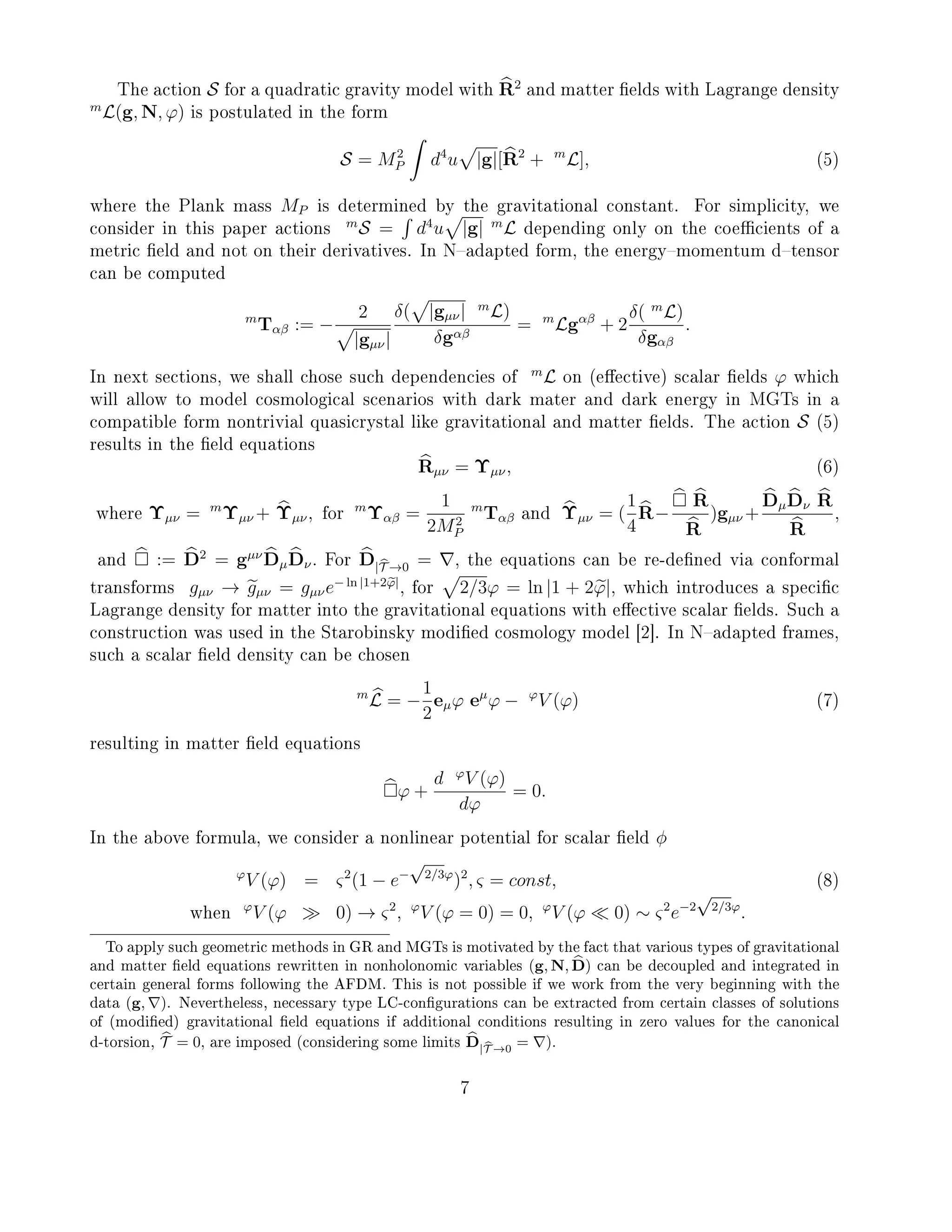The action S for a quadratic gravity model with R2
and matter elds with Lagrange density
m
L(g, N, ϕ) is postulated in the form
S = M2
P d4
u |g|[R2
+ m
L], (5)
where the Plank mass MP is determined by the gravitational constant. For simplicity, we
consider in this paper actions
m
S = d4
u |g| m
L depending only on the coecients of a
metric eld and not on their derivatives. In Nadapted form, the energymomentum dtensor
can be computed
m
Tαβ := −
2
|gµν|
δ( |gµν| m
L)
δgαβ
= m
Lgαβ
+ 2
δ( m
L)
δgαβ
.
In next sections, we shall chose such dependencies of
m
L on (eective) scalar elds ϕ which
will allow to model cosmological scenarios with dark mater and dark energy in MGTs in a
compatible form nontrivial quasicrystal like gravitational and matter elds. The action S (5)
results in the eld equations
Rµν = Υµν, (6)
where Υµν = m
Υµν + Υµν, for
m
Υαβ =
1
2M2
P
m
Tαβ and Υµν = (
1
4
R−
R
R
)gµν +
DµDν R
R
,
and := D2
= gµν
DµDν. For D|T →0 = , the equations can be re-dened via conformal
transforms gµν → gµν = gµνe− ln |1+2ϕ|
, for 2/3ϕ = ln |1 + 2ϕ|, which introduces a specic
Lagrange density for matter into the gravitational equations with eective scalar elds. Such a
construction was used in the Starobinsky modied cosmology model [2]. In Nadapted frames,
such a scalar eld density can be chosen
m
L = −
1
2
eµϕ eµ
ϕ − ϕ
V (ϕ) (7)
resulting in matter eld equations
ϕ +
d ϕ
V (ϕ)
dϕ
= 0.
In the above formula, we consider a nonlinear potential for scalar eld φ
ϕ
V (ϕ) = ς2
(1 − e−
√
2/3ϕ
)2
, ς = const, (8)
when
ϕ
V (ϕ 0) → ς2
, ϕ
V (ϕ = 0) = 0, ϕ
V (ϕ 0) ∼ ς2
e−2
√
2/3ϕ
.
To apply such geometric methods in GR and MGTs is motivated by the fact that various types of gravitational
and matter eld equations rewritten in nonholonomic variables (g, N, D) can be decoupled and integrated in
certain general forms following the AFDM. This is not possible if we work from the very beginning with the
data (g, ). Nevertheless, necessary type LC-congurations can be extracted from certain classes of solutions
of (modied) gravitational eld equations if additional conditions resulting in zero values for the canonical
d-torsion, T = 0, are imposed (considering some limits D|T →0 = ).
7
 