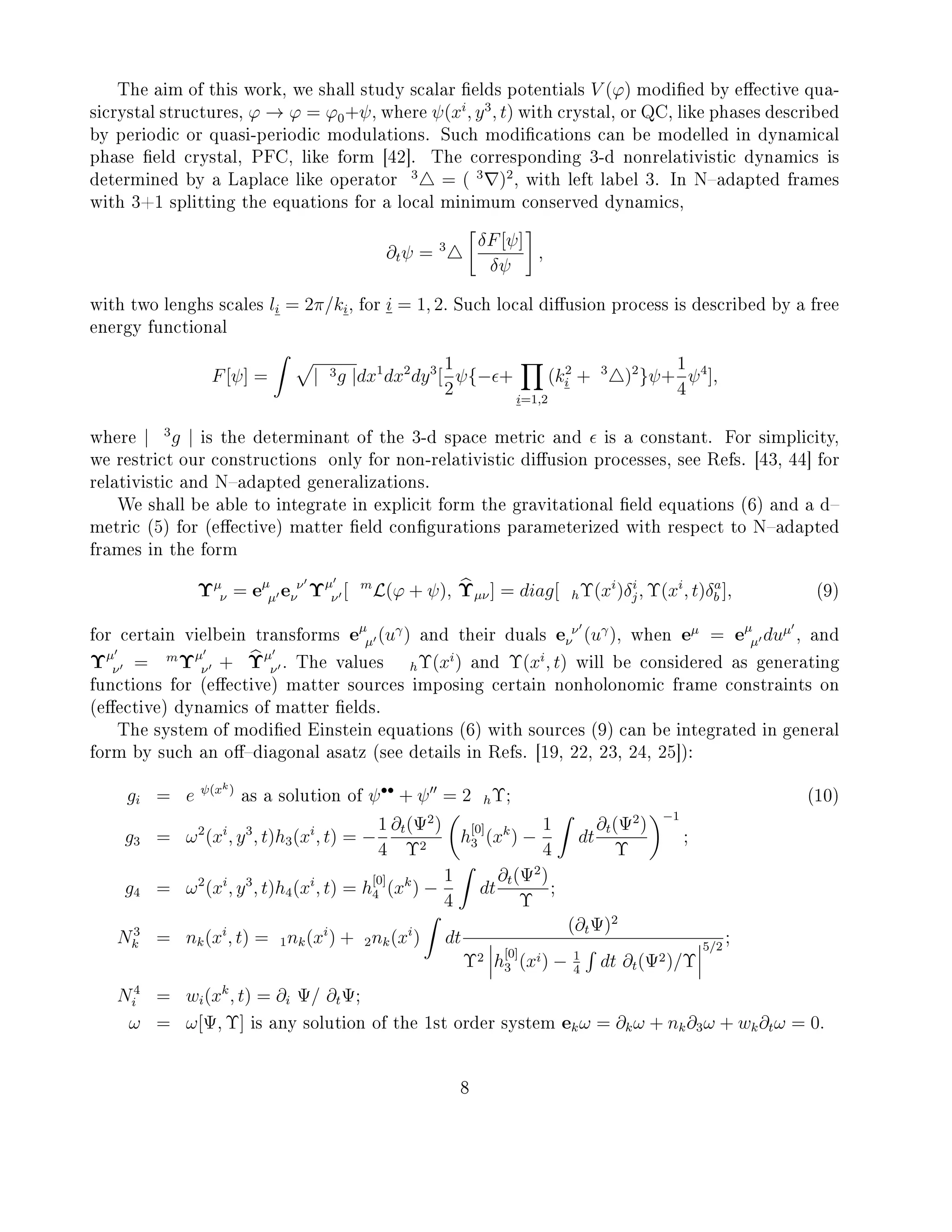 The aim of this work, we shall study scalar elds potentials V (ϕ) modied by eective qua-
sicrystal structures, ϕ → ϕ = ϕ0+ψ, where ψ(xi
, y3
, t) with crystal, or QC, like phases described
by periodic or quasi-periodic modulations. Such modications can be modelled in dynamical
phase eld crystal, PFC, like form [42]. The corresponding 3-d nonrelativistic dynamics is
determined by a Laplace like operator
3
= ( 3
)2
, with left label 3. In Nadapted frames
with 3+1 splitting the equations for a local minimum conserved dynamics,
∂tψ = 3 δF[ψ]
δψ
,
with two lenghs scales li = 2π/ki, for i = 1, 2. Such local diusion process is described by a free
energy functional
F[ψ] = | 3g |dx1
dx2
dy3
[
1
2
ψ{− +
i=1,2
(k2
i + 3
)2
}ψ+
1
4
ψ4
],
where | 3
g | is the determinant of the 3-d space metric and is a constant. For simplicity,
we restrict our constructions only for non-relativistic diusion processes, see Refs. [43, 44] for
relativistic and Nadapted generalizations.
We shall be able to integrate in explicit form the gravitational eld equations (6) and a d
metric (5) for (eective) matter eld congurations parameterized with respect to Nadapted
frames in the form
Υµ
ν = eµ
µ e ν
ν Υµ
ν [ m
L(ϕ + ψ), Υµν] = diag[ hΥ(xi
)δi
j, Υ(xi
, t)δa
b ], (9)
for certain vielbein transforms eµ
µ (uγ
) and their duals e ν
ν (uγ
), when eµ
= eµ
µ duµ
, and
Υµ
ν = m
Υµ
ν + Υµ
ν . The values hΥ(xi
) and Υ(xi
, t) will be considered as generating
functions for (eective) matter sources imposing certain nonholonomic frame constraints on
(eective) dynamics of matter elds.
The system of modied Einstein equations (6) with sources (9) can be integrated in general
form by such an odiagonal asatz (see details in Refs. [19, 22, 23, 24, 25]):
gi = e ψ(xk)
as a solution of ψ••
+ ψ = 2 hΥ; (10)
g3 = ω2
(xi
, y3
, t)h3(xi
, t) = −
1
4
∂t(Ψ2
)
Υ2
h
[0]
3 (xk
) −
1
4
dt
∂t(Ψ2
)
Υ
−1
;
g4 = ω2
(xi
, y3
, t)h4(xi
, t) = h
[0]
4 (xk
) −
1
4
dt
∂t(Ψ2
)
Υ
;
N3
k = nk(xi
, t) = 1nk(xi
) + 2nk(xi
) dt
(∂tΨ)2
Υ2 h
[0]
3 (xi) − 1
4
dt ∂t(Ψ2)/Υ
5/2
;
N4
i = wi(xk
, t) = ∂i Ψ/ ∂tΨ;
ω = ω[Ψ, Υ] is any solution of the 1st order system ekω = ∂kω + nk∂3ω + wk∂tω = 0.
8
 