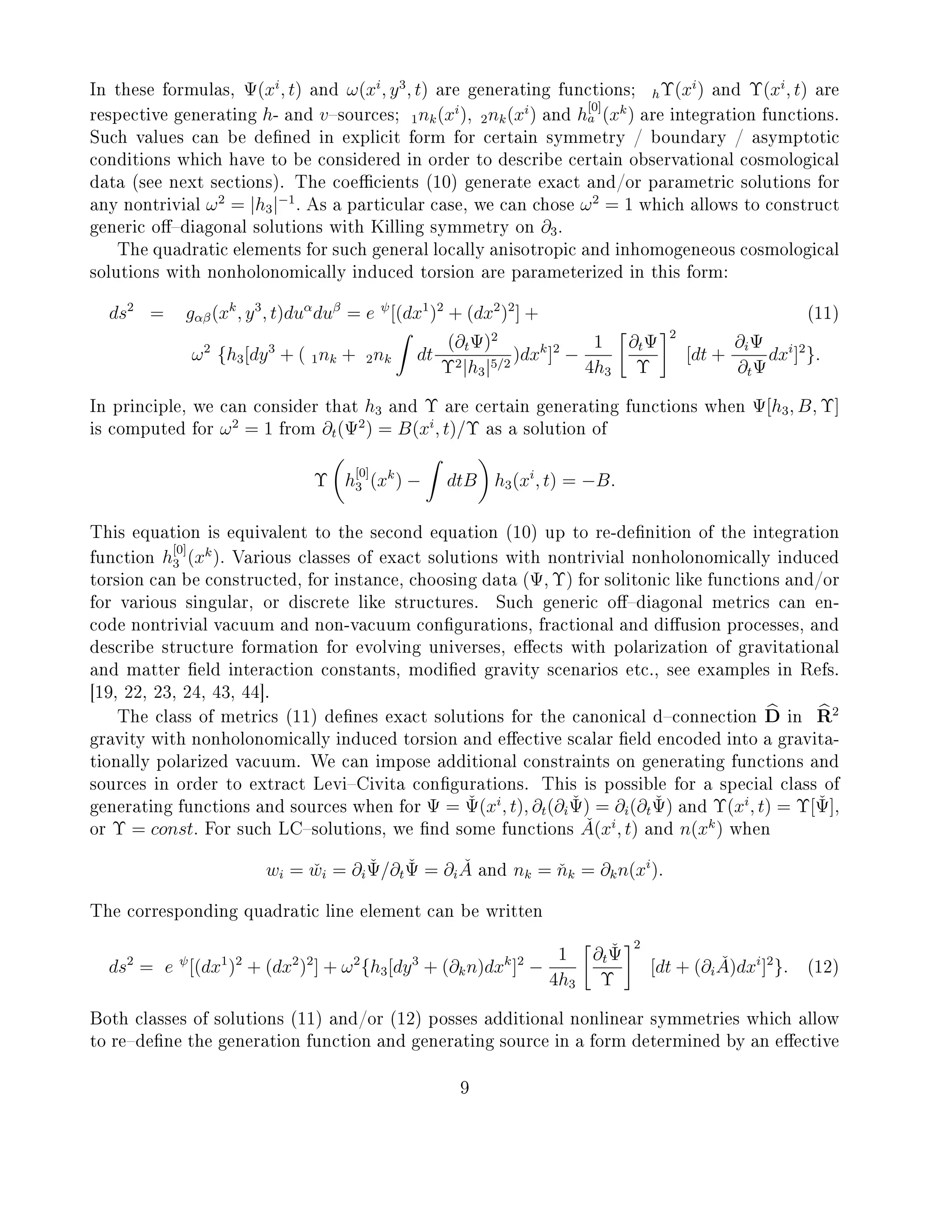 In these formulas, Ψ(xi
, t) and ω(xi
, y3
, t) are generating functions; hΥ(xi
) and Υ(xi
, t) are
respective generating h- and vsources; 1nk(xi
), 2nk(xi
) and h
[0]
a (xk
) are integration functions.
Such values can be dened in explicit form for certain symmetry / boundary / asymptotic
conditions which have to be considered in order to describe certain observational cosmological
data (see next sections). The coecients (10) generate exact and/or parametric solutions for
any nontrivial ω2
= |h3|−1
. As a particular case, we can chose ω2
= 1 which allows to construct
generic odiagonal solutions with Killing symmetry on ∂3.
The quadratic elements for such general locally anisotropic and inhomogeneous cosmological
solutions with nonholonomically induced torsion are parameterized in this form:
ds2
= gαβ(xk
, y3
, t)duα
duβ
= e ψ
[(dx1
)2
+ (dx2
)2
] + (11)
ω2
{h3[dy3
+ ( 1nk + 2nk dt
(∂tΨ)2
Υ2|h3|5/2
)dxk
]2
−
1
4h3
∂tΨ
Υ
2
[dt +
∂iΨ
∂tΨ
dxi
]2
}.
In principle, we can consider that h3 and Υ are certain generating functions when Ψ[h3, B, Υ]
is computed for ω2
= 1 from ∂t(Ψ2
) = B(xi
, t)/Υ as a solution of
Υ h
[0]
3 (xk
) − dtB h3(xi
, t) = −B.
This equation is equivalent to the second equation (10) up to re-denition of the integration
function h
[0]
3 (xk
). Various classes of exact solutions with nontrivial nonholonomically induced
torsion can be constructed, for instance, choosing data (Ψ, Υ) for solitonic like functions and/or
for various singular, or discrete like structures. Such generic odiagonal metrics can en-
code nontrivial vacuum and non-vacuum congurations, fractional and diusion processes, and
describe structure formation for evolving universes, eects with polarization of gravitational
and matter eld interaction constants, modied gravity scenarios etc., see examples in Refs.
[19, 22, 23, 24, 43, 44].
The class of metrics (11) denes exact solutions for the canonical dconnection D in R2
gravity with nonholonomically induced torsion and eective scalar eld encoded into a gravita-
tionally polarized vacuum. We can impose additional constraints on generating functions and
sources in order to extract LeviCivita congurations. This is possible for a special class of
generating functions and sources when for Ψ = ˇΨ(xi
, t), ∂t(∂i
ˇΨ) = ∂i(∂t
ˇΨ) and Υ(xi
, t) = Υ[ˇΨ],
or Υ = const. For such LCsolutions, we nd some functions ˇA(xi
, t) and n(xk
) when
wi = ˇwi = ∂i
ˇΨ/∂t
ˇΨ = ∂i
ˇA and nk = ˇnk = ∂kn(xi
).
The corresponding quadratic line element can be written
ds2
= e ψ
[(dx1
)2
+ (dx2
)2
] + ω2
{h3[dy3
+ (∂kn)dxk
]2
−
1
4h3
∂t
ˇΨ
Υ
2
[dt + (∂i
ˇA)dxi
]2
}. (12)
Both classes of solutions (11) and/or (12) posses additional nonlinear symmetries which allow
to redene the generation function and generating source in a form determined by an eective
9
 