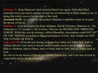 "The Birth of Jesus and Genealogy"
II Kings 21: King Manasseh shed innocent blood very much, till he had filled
Jerusalem from one end to another; beside his sin wherewith he made Judah so sin, in
doing that which was evil in the sight of the Lord.
Jeremiah 36:30: As a result his descendent Jehoikim would have none to sit upon
the throne of David.
Matthew 1: Lists the kingly line from Abraham, David, Solomon, Manasses (v. 10),
Jechonias (v.11), Joseph (v.16), to Jesus. This was the BLOOD LINE THROUGH
JOSEPH. While this was the primary, official bloodline, descendents could NOT SIT
ON THE THRONE according to the commandment of God. And, Joseph was NOT
THE FATHER OF JESUS!
Luke 3:23-38: Gives the true lineage of Jesus from Mary, her father Heli, back to
Nathan (David's son), back to David, back to Judah, back to Jacob, back to Isaac,
back to Abraham, back to Shem, back to Noah, back to Seth, back to Adam, back to
God.
He will sit on the throne of David as a rightful human heir, and is the Son of God by
virgin birth and by divine offspring!

 