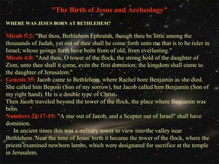 "The Birth of Jesus and Archeology"
WHERE WAS JESUS BORN AT BETHLEHEM?

Micah 5:2: "But thou, Bethlehem Ephratah, though thou be little among the
thousands of Judah, yet out of thee shall he come forth unto me that is to be ruler in
Israel; whose goings forth have been from of old, from everlasting."
Micah 4:8: "And thou, O tower of the flock, the strong hold of the daughter of
Zion, unto thee shall it come, even the first dominion; the kingdom shall come to
the daughter of Jerusalem."
Genesis 35: Jacob came to Bethlehem, where Rachel bore Benjamin as she died.
She called him Benoni (Son of my sorrow), but Jacob called him Benjamin (Son of
my right hand). He is a double type of Christ.
Then Jacob traveled beyond the tower of the flock, the place where Benjamin was
born.
Numbers 24:17-19: "A star out of Jacob, and a Scepter out of Israel" shall have
dominion.
In ancient times this was a military tower to view into the valley near
Bethlehem. Near the time of Jesus' birth it became the tower of the flock, where the
priests examined newborn lambs, which were designated for sacrifice at the temple
in Jerusalem.

 