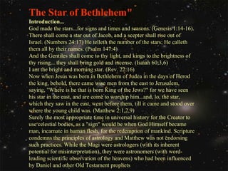 The Star of Bethlehem"
Introduction...
God made the stars...for signs and times and seasons. (Genesis 1:14-16).
There shall come a star out of Jacob, and a scepter shall rise out of
Israel. (Numbers 24:17) He telleth the number of the stars; He calleth
them all by their names. (Psalm 147:4)
And the Gentiles shall come to thy light, and kings to the brightness of
thy rising... they shall bring gold and incense. (Isaiah 60;3,6)
I am the bright and morning star. (Rev. 22:16)
Now when Jesus was born in Bethlehem of Judea in the days of Herod
the king, behold, there came wise men from the east to Jerusalem,
saying, "Where is he that is born King of the Jews?" for we have seen
his star in the east, and are come to worship him...and, lo, the star,
which they saw in the east, went before them, till it came and stood over
where the young child was. (Matthew 2:1,2,9)
Surely the most appropriate time in universal history for the Creator to
use celestial bodies, as a "sign" would be when God Himself became
man, incarnate in human flesh, for the redemption of mankind. Scripture
condemns the principles of astrology and Matthew was not endorsing
such practices. While the Magi were astrologers (with its inherent
potential for misinterpretation), they were astronomers (with wordleading scientific observation of the heavens) who had been influenced
by Daniel and other Old Testament prophets

 