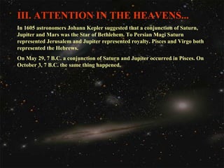 III. ATTENTION IN THE HEAVENS...
In 1605 astronomers Johann Kepler suggested that a conjunction of Saturn,
Jupiter and Mars was the Star of Bethlehem. To Persian Magi Saturn
represented Jerusalem and Jupiter represented royalty. Pisces and Virgo both
represented the Hebrews.
On May 29, 7 B.C. a conjunction of Saturn and Jupiter occurred in Pisces. On
October 3, 7 B.C. the same thing happened.

 