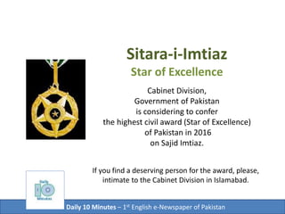 Sitara-i-Imtiaz
Star of Excellence
Cabinet Division,
Government of Pakistan
is considering to confer
the highest civil award (Star of Excellence)
of Pakistan in 2016
on Sajid Imtiaz.
Daily 10 Minutes – 1st English e-Newspaper of Pakistan
If you find a deserving person for the award,
recommend him or her to
Cabinet Division in Islamabad.
 