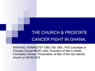 THE CHURCH & PROSTATE
CANCER FIGHT IN GHANA.
RAPHAEL NYARKOTEY OBU: ND, MSc, PhD Candidate in
Prostate Cancer-IBAM, India. President of Men’s Health
Foundation Ghana. Presentation at Star of the sea catholic
church on 06-09-2015
 