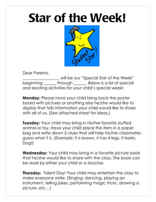 Star of the Week!



Dear Parents,
__________________ will be our “Special Star of the Week”
beginning ______ through ______. Below is a list of special
and exciting activities for your child’s special week!

Monday: Please have your child bring back the poster
board with pictures or anything else he/she would like to
display that tells information your child would like to share
with all of us. (See attached sheet for ideas.)

Tuesday: Your child may bring in his/her favorite stuffed
animal or toy. Have your child place the item in a paper
bag and write down 3 clues that will help his/her classmates
guess what it is. (Example: It is brown, it has 4 legs, it barks.
Dog!)

Wednesday: Your child may bring in a favorite picture book
that he/she would like to share with the class. The book can
be read by either your child or a teacher.

Thursday: Talent Day! Your child may entertain the class to
make everyone smile. (Singing, dancing, playing an
instrument, telling jokes, performing magic tricks, drawing a
picture, etc…)
 