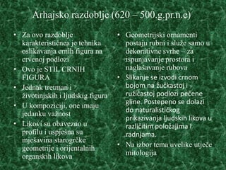 Arhajsko razdoblje (620 – 500.g.pr.n.e)
• Za ovo razdoblje                 • Geometrijski ornamenti
  karakterističnea je tehnika        postaju rubni i služe samo u
  oslikavanja crnih figura na        dekorativne svrhe – za
  crvenoj podlozi                    ispunjavanje prostora i
• Ovo je STIL CRNIH                  naglašavanje rubova
  FIGURA                           • Slikanje se izvodi crnom
• Jednak tretman i                   bojom na žućkastoj i
  životinjskih i ljudskig figura     ružičastoj podlozi pečene
                                     gline. Postepeno se dolazi
• U kompoziciji, one imaju
                                     do naturalističkog
  jedanku važnost
                                     prikazivanja ljudskih likova u
• Likovi su obavezno u               različitim položajima i
  profilu i uspješna su              radnjama.
  mješavina starogrčke
  geometrije i orijentalnih        • Na izbor tema uvelike utječe
  organskih likova                   mitologija
 