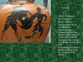 Amfora


•   Ahilej i Pentilesija
•   oko 530.g.pr.n.e
•   British Museum
•   Tehnika crnog lika na
    crvenij podlozi
•   Veliki napredak u
    slikanju ljudskog lika s
    obzirom na geometrijsko
    i orijentalno razdoblje
•   Likovi su i dalje plošni
    no dobivaju na pokretu i
    širini
•   Puno pažnje posvećeno
    detaljima (oklop, izrazi
    lica, oružje, položaj
    tijela)
 