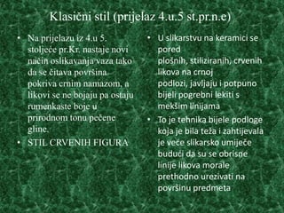 Klasični stil (prijelaz 4.u.5 st.pr.n.e)
• Na prijelazu iz 4.u 5.          • U slikarstvu na keramici se
  stoljeće pr.Kr. nastaje novi      pored
  način oslikavanja vaza tako       plošnih, stiliziranih, crvenih
  da se čitava površina             likova na crnoj
  pokriva crnim namazom, a          podlozi, javljaju i potpuno
  likovi se ne bojaju pa ostaju     bijeli pogrebni lekiti s
  rumenkaste boje u                 mekšim linijama
  prirodnom tonu pečene           • To je tehnika bijele podloge
  gline.                            koja je bila teža i zahtijevala
• STIL CRVENIH FIGURA               je veće slikarsko umiječe
                                    budući da su se obrisne
                                    linije likova morale
                                    prethodno urezivati na
                                    površinu predmeta
 