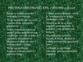 PROTOGEOMETRIJSKI STIL (1050-900.g.pr.n.e)
• Javlja se nakon nestanka        • Unatoč jednostavnosti, očita
  mikenske civilizacije             je kompozicija te težnja
• To se razdoblje još zove tkz.     harmoniji i redu
  mračno doba starogrčke          • Smatra se da su se boje
  umjetnosti                        nanosile pomoću četki ili
• Nakit i lončarija jedini su       nekakve vrste primitivnih
  ostatci grčke umjetnosti tog      kistova
  razdoblja – ne zna se kako je   • Najznačajniji centri su
  izgledala arhitektura ni          Korint, Kikladi, Boetija te
  skulptura budući da nisu          jonske kolonije na egejskom
  nađeni nikakvi ostatci            moru
• Stil je ograničen na            • Lefkandi je najvažnije
  krugove, trokute, lukove i        nalazište protogeometrijske
  valovite linije                   lončarije
 
