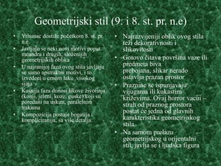Geometrijski stil (9. i 8. st. pr. n.e)
•   Vrhunac dostiže početkom 8. st. pr.     • Najrazvijeniji oblik ovog stila
    n.e.                                      teži dekorativnosti i
•   Javljaju se neki novi motivi poput        slikovitosti
    meandra i drugih, složenijih
    geometrijskih oblika                    • Gotovo čitava površina vaze ili
•   U najranijoj fazo ovog stila javljaju     predmeta biva
    se samo apstraktni motivi, i to           prebojana, slikar nerado
    izvedeni u crnom laku visokog             ostavlja prazan prostor
    sjaja                                   • Praznine se ispunjavaju
•   Kasnija faza donosi likove životinja      vijugama ili kukastim
    (konji, jeleni, koze, guske) koji su      križevima. Ovaj horror vacui –
    poredani na uskim, paralelnim
    trakama                                   strah od praznog prostora
•   Kompozicija postaje bogatija i
                                              postat će jedna od glavnih
    kompliciranija, sa više detalja.          karakteristika geometrijskog
                                              stila
                                            • Na samom prelazu
                                              geometrijskog u orijentalni
                                              stil, javlja se i ljudska figura
 