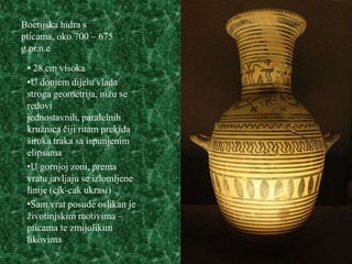 Boetijska hidra s
pticama, oko 700 – 675
g.pr.n.e

 • 28 cm visoka
 •U donjem dijelu vlada
 stroga geometrija, nižu se
 redovi
 jednostavnih, paralelnih
 kružnica čiji ritam prekida
 široka traka sa ispunjenim
 elipsama
 •U gornjoj zoni, prema
 vratu javljaju se izlomljene
 linije (cik-cak ukrasi)
 •Sam vrat posude oslikan je
 životinjskim motivima –
 pticama te zmijolikim
 likovima
 