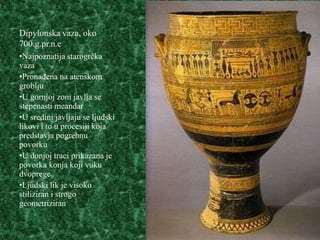 Dipylonska vaza, oko
700.g.pr.n.e
•Najpoznatija starogrčka
vaza
•Pronađena na atenskom
groblju
•U gornjoj zoni javlja se
stepenasti meandar
•U sredini javljaju se ljudski
likovi i to u procesiji koja
predstavja pogrebnu
povorku
•U donjoj traci prikazana je
povorka konja koji vuku
dvoprege
•Ljudski lik je visoko
stiliziran i strogo
geometriziran
 