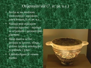 Orijentalni stil (7. st. pr. n.e.)
• Javlja se na istočnom
  sredozemlju i egejskom
  moru krajem 8. st. pr. n.e
• Nastaje pod utjecajem
  razvoja trgovine – mješaju
  se orijentalni i geometrijski
  elementi
• Skup motiva se širi –
  javljaju se lavovo, sfinge,
  grifoni (utjecaj mitologije)
  te palmete i lotos
• Ljudska figura je veoma
  rijetka
 