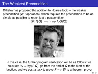 The Weakest Precondition
Dijkstra has proposed the addition to Hoare’s logic – the weakest
precondition (WP approach), which requires the precondition to be as
simple as possible to reach just a postcondition
{P}f{Q} =⇒ {wp(f, Q)fQ}
In this case, the further program veriﬁcation will be as follows: we
calculate W = wp(f, Q), go from the end of Q to the start of the
function, and we post a task to prove P => W to a theorem prover
22 / 42
 