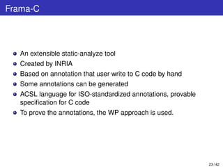 Frama-C
An extensible static-analyze tool
Created by INRIA
Based on annotation that user write to C code by hand
Some annotations can be generated
ACSL language for ISO-standardized annotations, provable
speciﬁcation for C code
To prove the annotations, the WP approach is used.
23 / 42
 