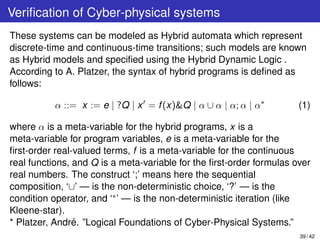 Veriﬁcation of Cyber-physical systems
These systems can be modeled as Hybrid automata which represent
discrete-time and continuous-time transitions; such models are known
as Hybrid models and speciﬁed using the Hybrid Dynamic Logic .
According to A. Platzer, the syntax of hybrid programs is deﬁned as
follows:
α ::= x := e | ?Q | x = f(x)&Q | α ∪ α | α; α | α∗
(1)
where α is a meta-variable for the hybrid programs, x is a
meta-variable for program variables, e is a meta-variable for the
ﬁrst-order real-valued terms, f is a meta-variable for the continuous
real functions, and Q is a meta-variable for the ﬁrst-order formulas over
real numbers. The construct ‘;’ means here the sequential
composition, ‘∪’ — is the non-deterministic choice, ‘?’ — is the
condition operator, and ‘∗’ — is the non-deterministic iteration (like
Kleene-star).
* Platzer, Andr´e. ”Logical Foundations of Cyber-Physical Systems.”
39 / 42
 