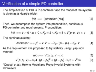 Veriﬁcation of a simple PD-controller
The simpliﬁcation of PID is PD-controller and the model of the system
is given as a Hoare’s triple:
init =⇒ [controller](req) (2)
Then, we decompose the system into precondition, continuous
PD-controller and requirements. Precondition:
init :== v ≥ 0 ∧ c > 0 ∧ Kp = 2 ∧ Kd = 3 ∧ V(p, pr , v) < c (3)
The continuous state:
controller :== p = v, v = −Kp · (p − pr ) − Kd · v (4)
As the requirement it is proposed to try stability using Lyapunov
method:
req :== V(p, pr , v) < c (5)
V(p, pr , v) = 5/4 · (p − pr )2
+ (p − pr ) · v/2 + v2
/4 (6)
*Quesel et al.: How to Model and Prove Hybrid Systems with
KeYmaera
40 / 42
 