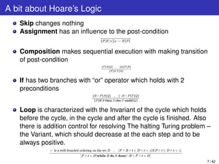 A bit about Hoare’s Logic
Skip changes nothing
Assignment has an inﬂuence to the post-condition
Composition makes sequential execution with making transition
of post-condition
If has two branches with “or” operator which holds with 2
preconditions
Loop is characterized with the Invariant of the cycle which holds
before the cycle, in the cycle and after the cycle is ﬁnished. Also
there is addition control for resolving The halting Turing problem –
the Variant, which should decrease at the each step and to be
always positive.
7 / 42
 