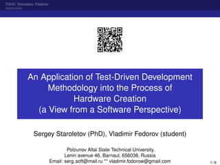 TDHD: Staroletov, Fedorov
An Application of Test-Driven Development
Methodology into the Process of
Hardware Creation
(a View from a Software Perspective)
Sergey Staroletov (PhD), Vladimir Fedorov (student)
Polzunov Altai State Technical University,
Lenin avenue 46, Barnaul, 656038, Russia
Email: serg soft@mail.ru ** vladimir.fodorow@gmail.com 1 / 8
 
