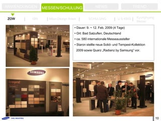 ANWENDUNGEN         FAIR
               MESSEN/SCHULUNG                   NEWS                       TREND

ZOW      ISH     Milan Design Week           SCHULUNG           U.S KBIS     Kyunghyang
                                                                             Messe

                                 • Dauer: 9. ~ 12. Feb. 2009 (4 Tage)
                                 • Ort: Bad Salzuflen, Deutschland
                                 • ca. 580 internationale Messeaussteller
                                 • Staron stellte neue Solid- und Tempest-Kollektion
                                     2009 sowie Quarz „Radianz by Samsung” vor.




                                                                                          10
 
