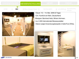 ANWENDUNGEN    MESSEN/SCHULUNG                  NEWS                        TREND

ZOW      ISH     Milan Design Week         SCHULUNG             U.S KBIS     Kyunghyang
                                                                             Messe
                               • Dauer: 10. ~ 14. Mar. 2009 (5 Tage)
                               • Ort: Frankfurt am Main, Deutschland
                               •Designer: Bernhard Heitz, Miriam Hermsen,
                               • ca. 2,300 internationale Messeaussteller
                               • Staron zeigte Anwendungsbeispiele in Solid Pure White.




                                                                                          11
 