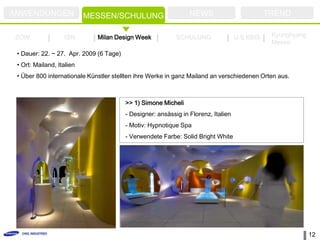 ANWENDUNGEN                MESSEN/SCHULUNG                       NEWS                          TREND

ZOW                ISH        Milan Design Week             SCHULUNG                U.S KBIS    Kyunghyang
                                                                                                Messe
 • Dauer: 22. ~ 27. Apr. 2009 (6 Tage)
 • Ort: Mailand, Italien
 • Über 800 internationale Künstler stellten ihre Werke in ganz Mailand an verschiedenen Orten aus.



                                         >> 1) Simone Micheli
                                         - Designer: ansässig in Florenz, Italien
                                         - Motiv: Hypnotique Spa
                                         - Verwendete Farbe: Solid Bright White




                                                                                                             12
 