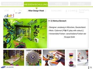 ANWENDUNGEN    MESSEN/SCHULUNG               NEWS                       TREND

ZOW      ISH     Milan Design Week      SCHULUNG             U.S KBIS      Kyunghyang
                                                                           Messe



                                     >> 2) Markus Benesch


                                     - Designer: ansässig in München, Deutschland
                                     - Motiv: Colornori [색놀이 (play with colour) ]
                                     - Verwendete Farben: verschiedene Farben der
                                                        Gruppe Solid




                                                                                        13
 
