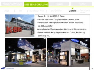 ANWENDUNGEN    MESSEN/SCHULUNG                  NEWS                      TREND

ZOW      ISH     Milan Design Week         SCHULUNG            U.S KBIS       Kyunghyang
                                                                              Messe

                         • Dauer: 1. ~ 3. Mai 2009 (3 Tage)
                         • Ort: Georgia World Congress Center, Atlanta, USA
                         • Veranstalter: NKBA (National Kitchen & Bath Associate)
                         • ca. 900 Aussteller
                          (spezialisiert auf Baumaterialien, Wohn- und Küchenbereich)
                         • Staron stellte 7 Recyclingprodukte und Quarz „Radianz by
                          Samsung” vor.




                                                                                           16
 