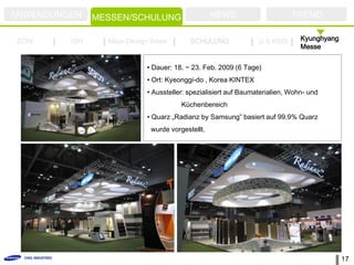 ANWENDUNGEN    MESSEN/SCHULUNG                    NEWS                      TREND

ZOW      ISH     Milan Design Week        SCHULUNG               U.S KBIS      Kyunghyang
                                                                               Messe


                            • Dauer: 18. ~ 23. Feb. 2009 (6 Tage)
                            • Ort: Kyeonggi-do , Korea KINTEX
                            • Aussteller: spezialisiert auf Baumaterialien, Wohn- und
                                       Küchenbereich
                            • Quarz „Radianz by Samsung” basiert auf 99.9% Quarz
                             wurde vorgestellt.




                                                                                            17
 