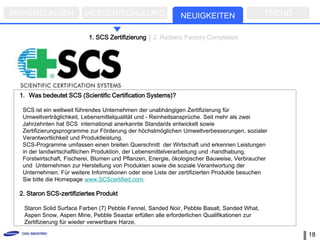 ANWENDUNGEN              MESSEN/SCHULUNG                     NEUIGKEITEN                    TREND

                          1. SCS Zertifizierung    2. Radianz Factory Completion




 1. Was bedeutet SCS (Scientific Certification Systems)?

  SCS ist ein weltweit führendes Unternehmen der unabhängigen Zertifizierung für
  Umweltverträglichkeit, Lebensmittelqualität und - Reinheitsansprüche. Seit mehr als zwei
  Jahrzehnten hat SCS international anerkannte Standards entwickelt sowie
  Zertifizierungsprogramme zur Förderung der höchstmöglichen Umweltverbesserungen, sozialer
  Verantwortlichkeit und Produktleistung.
  SCS-Programme umfassen einen breiten Querschnitt der Wirtschaft und erkennen Leistungen
  in der landwirtschaftlichen Produktion, der Lebensmittelverarbeitung und -handhabung,
  Forstwirtschaft, Fischerei, Blumen und Pflanzen, Energie, ökologischer Bauweise, Verbraucher
  und Unternehmen zur Herstellung von Produkten sowie die soziale Verantwortung der
  Unternehmen. Für weitere Informationen oder eine Liste der zertifizierten Produkte besuchen
  Sie bitte die Homepage www.SCScertified.com.

 2. Staron SCS-zertifiziertes Produkt

  Staron Solid Surface Farben (7) Pebble Fennel, Sanded Noir, Pebble Basalt, Sanded What,
  Aspen Snow, Aspen Mine, Pebble Seastar erfüllen alle erforderlichen Qualifikationen zur
  Zertifizierung für wieder verwertbare Harze.

                                                                                                    18
 