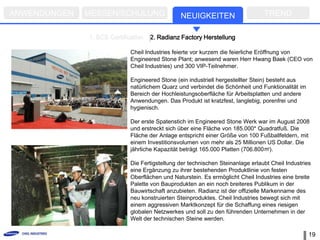 ANWENDUNGEN   MESSEN/SCHULUNG                   NEUIGKEITEN                      TREND

              1. SCS Certification   2. Radianz Factory Herstellung

                             Cheil Industries feierte vor kurzem die feierliche Eröffnung von
                             Engineered Stone Plant; anwesend waren Herr Hwang Baek (CEO von
                             Cheil Industries) und 300 VIP-Teilnehmer.

                             Engineered Stone (ein industriell hergestellter Stein) besteht aus
                             natürlichem Quarz und verbindet die Schönheit und Funktionalität im
                             Bereich der Hochleistungsoberfläche für Arbeitsplatten und andere
                             Anwendungen. Das Produkt ist kratzfest, langlebig, porenfrei und
                             hygienisch.

                             Der erste Spatenstich im Engineered Stone Werk war im August 2008
                             und erstreckt sich über eine Fläche von 185.000* Quadratfuß. Die
                             Fläche der Anlage entspricht einer Größe von 100 Fußballfeldern, mit
                             einem Investitionsvolumen von mehr als 25 Millionen US Dollar. Die
                             jährliche Kapazität beträgt 165.000 Platten (706.800㎡).

                             Die Fertigstellung der technischen Steinanlage erlaubt Cheil Industries
                             eine Ergänzung zu ihrer bestehenden Produktlinie von festen
                             Oberflächen und Naturstein. Es ermöglicht Cheil Industries eine breite
                             Palette von Bauprodukten an ein noch breiteres Publikum in der
                             Bauwirtschaft anzubieten. Radianz ist der offizielle Markenname des
                             neu konstruierten Steinproduktes. Cheil Industries bewegt sich mit
                             einem aggressiven Marktkonzept für die Schaffung eines riesigen
                             globalen Netzwerkes und soll zu den führenden Unternehmen in der
                             Welt der technischen Steine werden.

                                                                                                   19
 