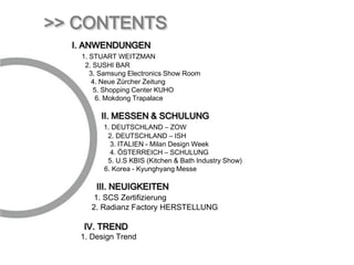 >> CONTENTS
  Ⅰ. ANWENDUNGEN
   1. STUART WEITZMAN
    2. SUSHI BAR
      3. Samsung Electronics Show Room
       4. Neue Zürcher Zeitung
       5. Shopping Center KUHO
        6. Mokdong Trapalace

        Ⅱ. MESSEN & SCHULUNG
         1. DEUTSCHLAND – ZOW
          2. DEUTSCHLAND – ISH
           3. ITALIEN - Milan Design Week
           4. ÖSTERREICH – SCHULUNG
          5. U.S KBIS (Kitchen & Bath Industry Show)
         6. Korea - Kyunghyang Messe

       Ⅲ. NEUIGKEITEN
      1. SCS Zertifizierung
     2. Radianz Factory HERSTELLUNG

    Ⅳ. TREND
   1. Design Trend
 