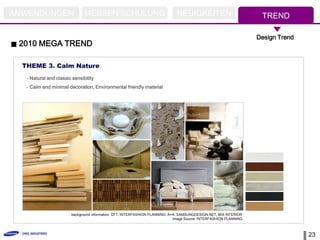 ANWENDUNGEN                    MESSEN/SCHULUNG                                 NEUIGKEITEN                            TREND

                                                                                                                     Design Trend
 2010 MEGA TREND

  THEME 3. Calm Nature
   - Natural and classic sensibility
   - Calm and minimal decoration, Environmental friendly material




                         background information: CFT, INTERFASHION PLANNING, A+A, SAMSUNGDESIGN.NET, MIX INTERIOR
                                                                               Image Source: INTERFASHION PLANNING



                                                                                                                                    23
 