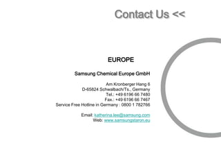 Contact Us <<


                          EUROPE

         Samsung Chemical Europe GmbH

                          Am Kronberger Hang 6
             D-65824 Schwalbach/Ts., Germany
                          Tel.: +49 6196 66 7480
                         Fax.: +49 6196 66 7467
Service Free Hotline in Germany : 0800 1 782766

            Email: katherina.lee@samsung.com
                  Web: www.samsungstaron.eu
 