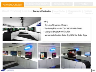 ANWENDUNGEN          MESSEN/SCHULUNG                NEUIGKEITEN                    TREND

STUART WEITZMAN   SUSHI BAR Samsung Electronics    Neue Zürcher        Shopping center   Mokdong
                                                   Zeitung             KUHO              Trapalace



                                        >> 1)
                                        • Ort: Jászfényszaru, Ungarn
                                        • Samsung Electronics GALA Exhibition Room
                                        • Designer: DESIGN FACTORY
                                        • Verwendete Farben: Solid Bright White, Solid Onyx




                                                                                                 05
 