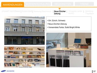 ANWENDUNGEN          MESSEN/SCHULUNG               NEUIGKEITEN                      TREND

STUART WEITZMAN   SUSHI BAR Samsung Electronics    Neue Zürcher     Shopping center    Mokdong
                                                   Zeitung          KUHO               Trapalace


                                           • Ort: Zürich, Schweiz
                                           • Neue Zürcher Zeitung
                                           • Verwendete Farbe: Solid Bright White




                                                                                               07
 
