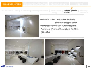 ANWENDUNGEN          MESSEN/SCHULUNG                  NEUIGKEITEN                  TREND

STUART WEITZMAN   SUSHI BAR Samsung Electronics       Neue Zürcher   Shopping center   Mokdong
                                                      Zeitung        KUHO              Trapalace


                                      • Ort: Pusan, Korea - Haeundae Centum City
                                                          Shinsegae Shopping center
                                      • Verwendete Farben: Solid Pure White (Innen-
                                       Ausrichtung & Wandverkleidung) und Solid Onyx
                                       (Sitzwürfel)




                                                                                               08
 
