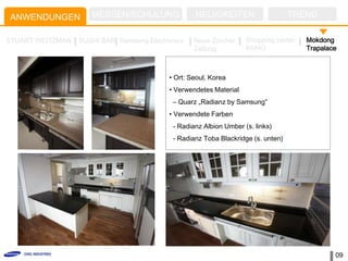 ANWENDUNGEN          MESSEN/SCHULUNG               NEUIGKEITEN                     TREND

STUART WEITZMAN   SUSHI BAR Samsung Electronics    Neue Zürcher     Shopping center   Mokdong
                                                   Zeitung          KUHO              Trapalace



                                           • Ort: Seoul, Korea
                                           • Verwendetes Material
                                            – Quarz „Radianz by Samsung”
                                           • Verwendete Farben
                                            - Radianz Albion Umber (s. links)
                                            - Radianz Toba Blackridge (s. unten)




                                                                                              09
 
