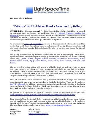 For Immediate Release
“Patterns” 2018 Exhibition Results Announced by Gallery
JUPITER, FL – October 1, 2018 / -- Light Space & Time Online Art Gallery is pleased
to announce that its October art exhibition, the 2nd
Annual “Patterns" Online Art
Exhibition is now posted on their website and can be viewed online. The theme for this art
exhibition is patterns, textures and forms art. Artists were asked to submit their best
abstract or representational 2D and 3D art for this competition.
An international online art competition was held in September 2018 which determined the
art for this exhibition. The gallery received submissions from 19 different countries and
also received entries from 24 different states. Overall, 592 entries were judged for this art
competition.
The gallery presented the top 10 artists with awards for each media category. In addition,
special merit and special recognition category awards were provided. The overall winning
artists are; Cynthia Coldren, Brigitte Wiltzer, Dorothy McGuinness, Marti White, James
Stasiak, Paula Weech, Peggy Jones Pfister, Jeanne Rhea, Eleni Gemeni, and Nell-Lynn
Perera.
The 10 overall winning artists will receive worldwide publicity and promotion through
email marketing, press release and event promotions with links back to their art website.
In addition, these winning artists will be promoted and circulated to over 550+ major
News Outlets, Premium FOX, CBS, NBC, and Affiliated Sites, Guaranteed inclusion on
Google News & Bing News and Social Media Inclusion.
This art exhibition will be marketed and promoted extensively through the gallery’s
extensive social media networks, including a YouTube Exhibition Video on the gallery’s
YouTube Channel. In addition, artists are presented with collateral materials to display in
their portfolios including a digital Art Exhibition Event Postcard, an Award Ribbon, Event
Press Release and an individual Award Certificates.
To proceed to the galleries 2nd
Annual “Patterns” online art exhibition follow this link:
www.lightspacetime.art/patterns-textures-forms-art-exhibition-october-2018/.
Light Space & Time Online Art Gallery conducts monthly themed online art competitions
and art exhibitions for new and emerging artists on a worldwide basis. It is the gallery's
intention to help today's artists to successfully market their art to a worldwide audience.
The art gallery website can be viewed here: https://www.lightspacetime.art
Contact: John R. Math
Telephone: 888-490-3530
Email: info@lightspacetime.art
 