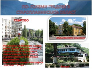 ГАБРОВО




                                   Априловската гимназия


Разположен по течението на река
Янтра. Прочут още от миналото с
производството на платове и
кожени изделия. Тук е открита
първата гимназия в България-
Априловската .
Край града се намира етнографски
 комплекс “ Етъра”.
                                     “Етъра”
 