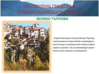 ВЕЛИКО ТЪРНОВО




        Старата българска столица Велико Търново
       е разположена на река Янтра и възрожденс-
       ките й къщи са накацали като птици от двете
       страни на реката. Тук се произвеждат храни-
       телни стоки, машини и инструменти.
 