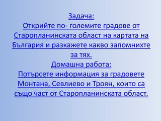 Задача:
   Открийте по- големите градове от
Старопланинската област на картата на
България и разкажете какво запомнихте
                 за тях.
           Домашна работа:
  Потърсете информация за градовете
  Монтана, Севлиево и Троян, които са
 също част от Старопланинската област.
 