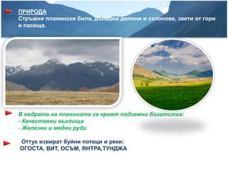 ПРИРОДА
Стръмни планински била, дълбоки долини и склонове, заети от гори
и пасища.




В недрата на планината се крият подземни богатства:
- Качествени въглища
- Железни и медни руди

Оттук извират буйни потоци и реки:
ОГОСТА, ВИТ, ОСЪМ, ЯНТРА,ТУНДЖА
 