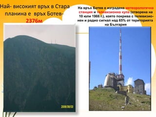 Най- високият връх в Стара   На връх Ботев е изградена метеорологична
                              станция и телевизионна кула (отворена на
 планина е връх Ботев-        10 юли 1966 г.), която покрива с телевизио-
         2376м               нен и радио сигнал над 65% от територията
                                              на България
 