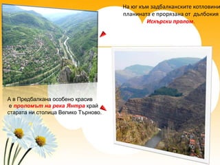 На юг към задбалканските котловини
                                     планината е прорязана от дълбокия
                                             Искърски пролом.




А в Предбалкана особено красив
 е проломът на река Янтра край
старата ни столица Велико Търново.
 